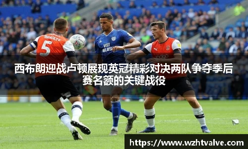 西布朗迎战卢顿展现英冠精彩对决两队争夺季后赛名额的关键战役