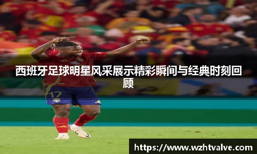 西班牙足球明星风采展示精彩瞬间与经典时刻回顾
